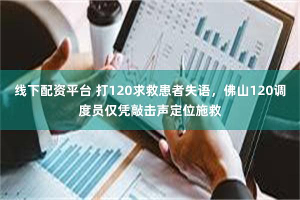 线下配资平台 打120求救患者失语，佛山120调度员仅凭敲击声定位施救