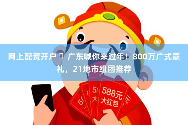 网上配资开户 ​广东喊你来过年！800万广式豪礼，21地市组团推荐