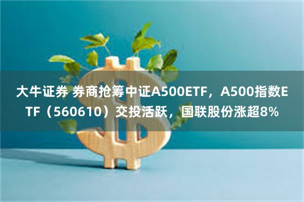 大牛证券 券商抢筹中证A500ETF，A500指数ETF（560610）交投活跃，国联股份涨超8%