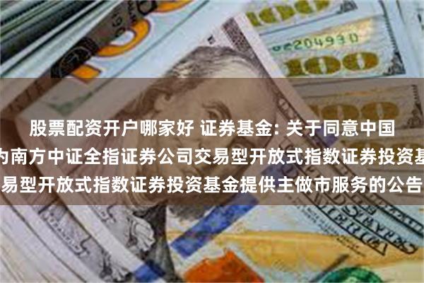 股票配资开户哪家好 证券基金: 关于同意中国国际金融股份有限公司为南方中证全指证券公司交易型开放式指数证券投资基金提供主做市服务的公告