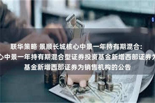 联华策略 景顺长城核心中景一年持有期混合: 关于景顺长城核心中景一年持有期混合型证券投资基金新增西部证券为销售机构的公告