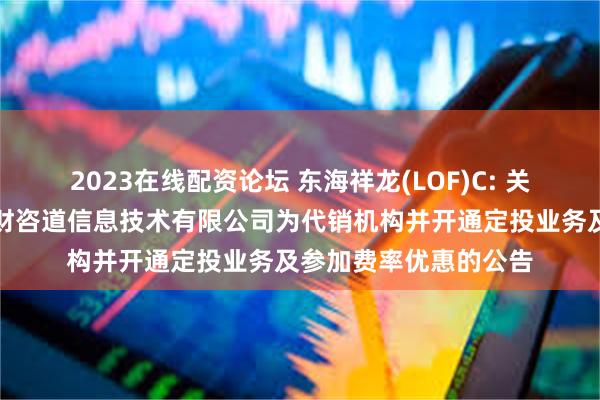 2023在线配资论坛 东海祥龙(LOF)C: 关于旗下部分基金新增财咨道信息技术有限公司为代销机构并开通定投业务及参加费率优惠的公告