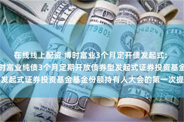 在线线上配资 博时富业3个月定开债发起式: 关于以通讯方式召开博时富业纯债3个月定期开放债券型发起式证券投资基金基金份额持有人大会的第一次提示公告