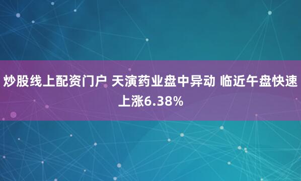 炒股线上配资门户 天演药业盘中异动 临近午盘快速上涨6.38%