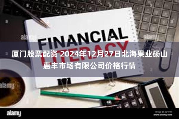 厦门股票配资 2024年12月27日北海果业砀山惠丰市场有限公司价格行情