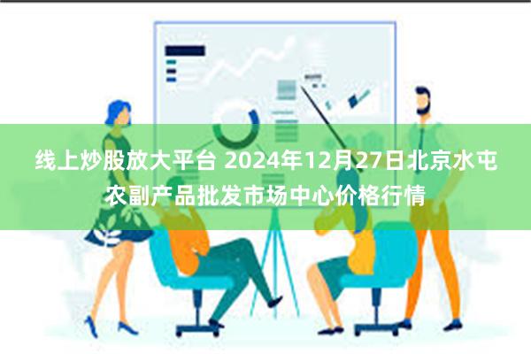 线上炒股放大平台 2024年12月27日北京水屯农副产品批发市场中心价格行情