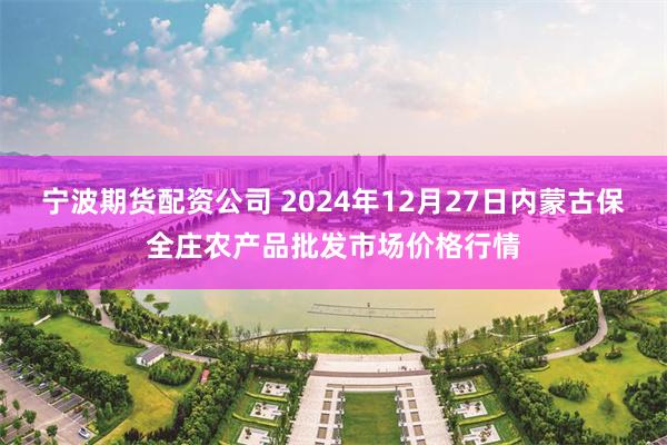 宁波期货配资公司 2024年12月27日内蒙古保全庄农产品批发市场价格行情