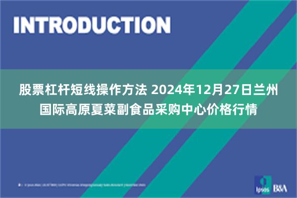 股票杠杆短线操作方法 2024年12月27日兰州国际高原夏菜副食品采购中心价格行情