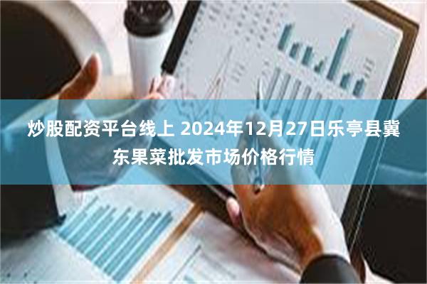 炒股配资平台线上 2024年12月27日乐亭县冀东果菜批发市场价格行情