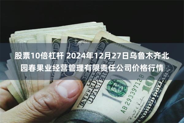 股票10倍杠杆 2024年12月27日乌鲁木齐北园春果业经营管理有限责任公司价格行情