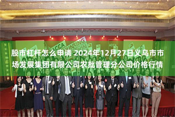 股市杠杆怎么申请 2024年12月27日义乌市市场发展集团有限公司农批管理分公司价格行情