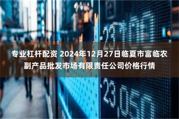 专业杠杆配资 2024年12月27日临夏市富临农副产品批发市场有限责任公司价格行情