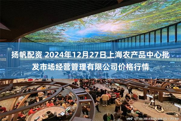 扬帆配资 2024年12月27日上海农产品中心批发市场经营管理有限公司价格行情