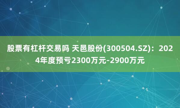 股票有杠杆交易吗 天邑股份(300504.SZ)：2024年度预亏2300万元-2900万元