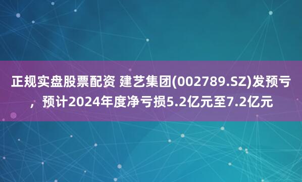 正规实盘股票配资 建艺集团(002789.SZ)发预亏，预计2024年度净亏损5.2亿元至7.2亿元