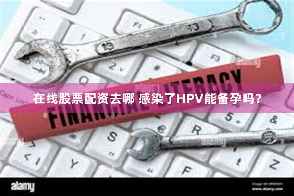 在线股票配资去哪 感染了HPV能备孕吗？