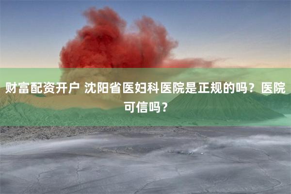 财富配资开户 沈阳省医妇科医院是正规的吗？医院可信吗？