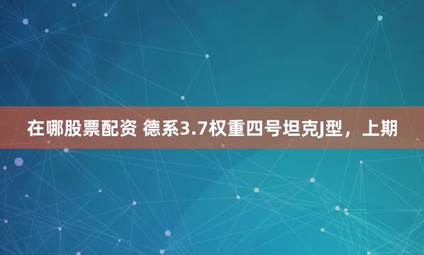 在哪股票配资 德系3.7权重四号坦克J型，上期