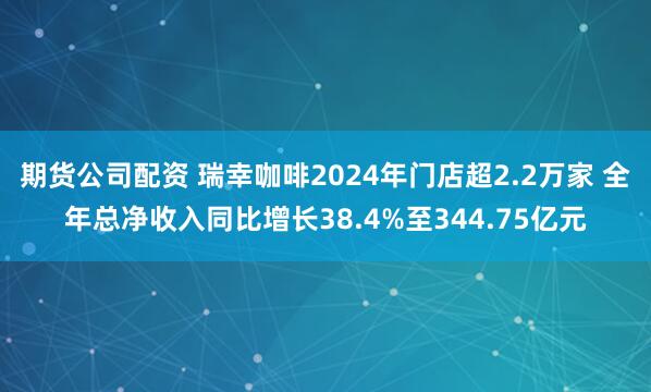 期货公司配资 瑞幸咖啡2024年门店超2.2万家 全年总净收入同比增长38.4%至344.75亿元