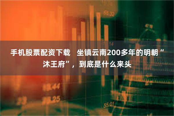 手机股票配资下载   坐镇云南200多年的明朝“沐王府”，到底是什么来头