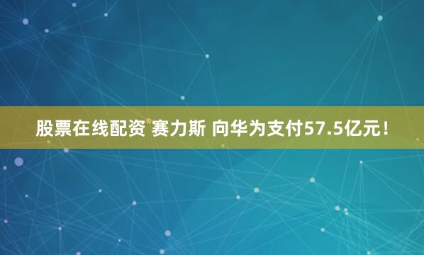 股票在线配资 赛力斯 向华为支付57.5亿元！