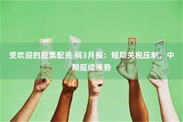 受欢迎的股票配资 铜3月报：短期关税压制，中期延续涨势