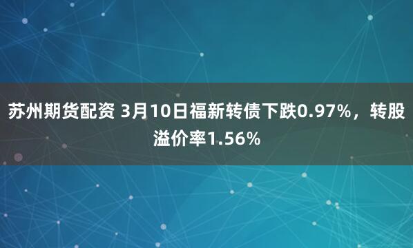 苏州期货配资 3月10日福新转债下跌0.97%，转股溢价率1.56%