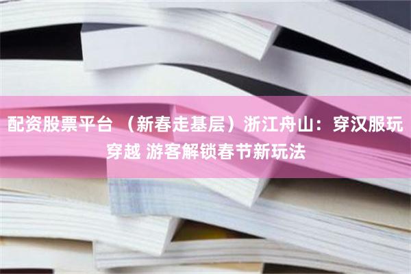 配资股票平台 （新春走基层）浙江舟山：穿汉服玩穿越 游客解锁春节新玩法