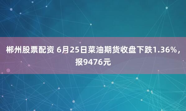 郴州股票配资 6月25日菜油期货收盘下跌1.36%，报9476元