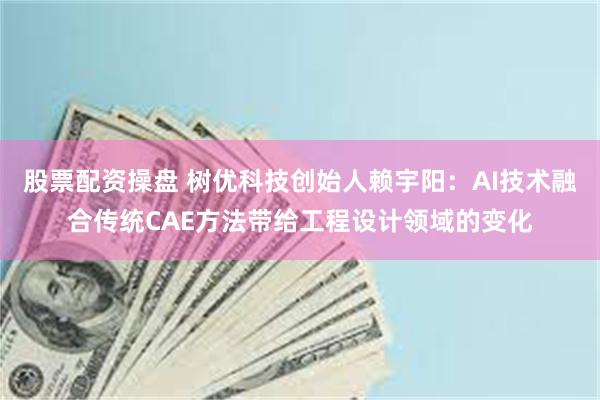 股票配资操盘 树优科技创始人赖宇阳：AI技术融合传统CAE方法带给工程设计领域的变化