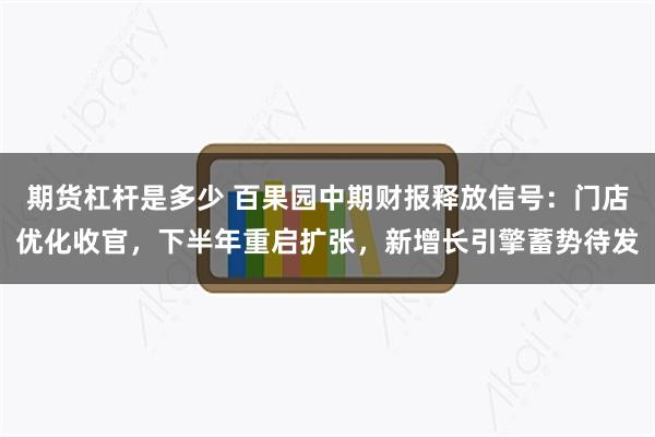 期货杠杆是多少 百果园中期财报释放信号：门店优化收官，下半年重启扩张，新增长引擎蓄势待发