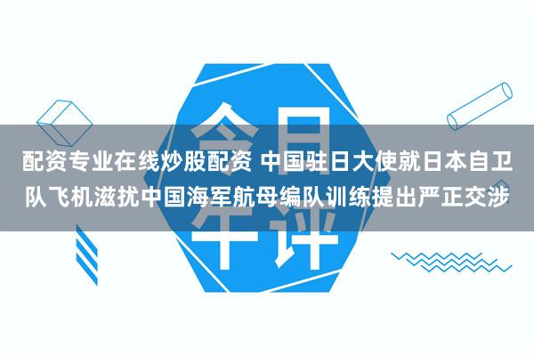 配资专业在线炒股配资 中国驻日大使就日本自卫队飞机滋扰中国海军航母编队训练提出严正交涉
