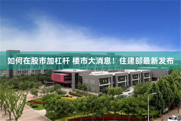 如何在股市加杠杆 楼市大消息！住建部最新发布